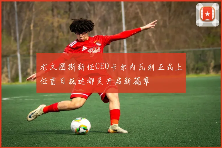 尤文图斯新任CEO卡尔内瓦利正式上任首日抵达都灵开启新篇章