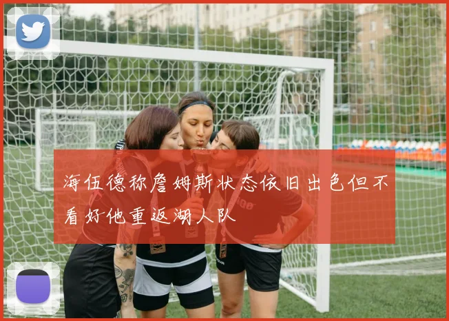 海伍德称詹姆斯状态依旧出色但不看好他重返湖人队