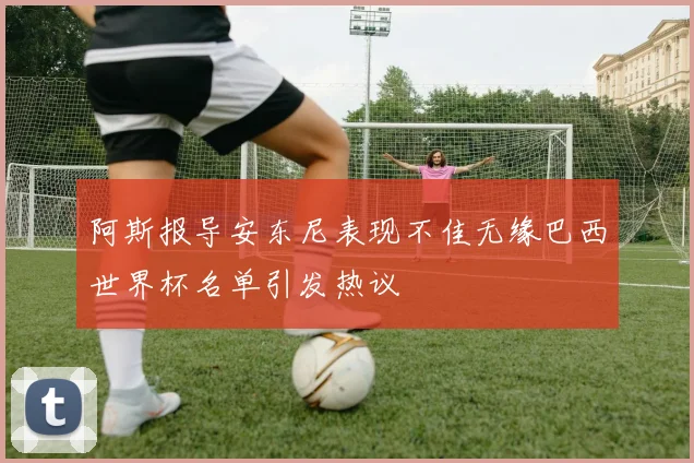 阿斯报导安东尼表现不佳无缘巴西世界杯名单引发热议