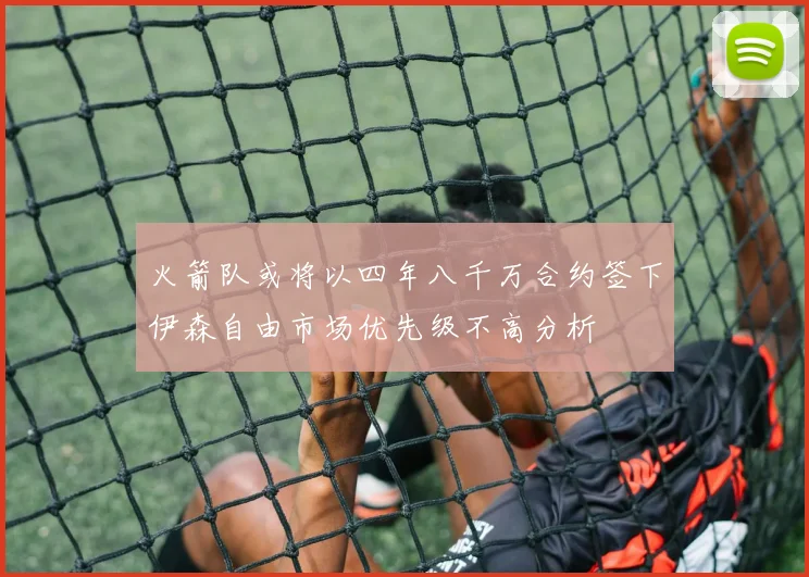 火箭队或将以四年八千万合约签下伊森自由市场优先级不高分析