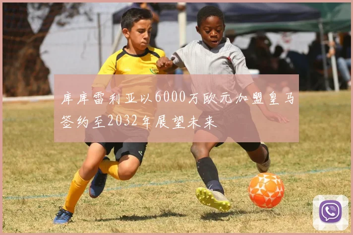 库库雷利亚以6000万欧元加盟皇马签约至2032年展望未来