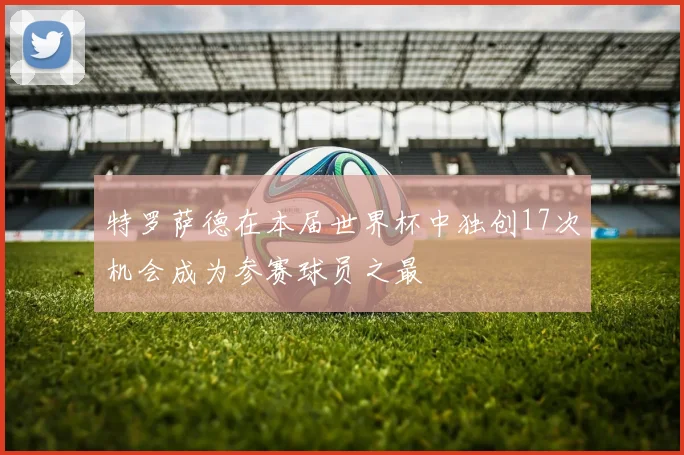 特罗萨德在本届世界杯中独创17次机会成为参赛球员之最