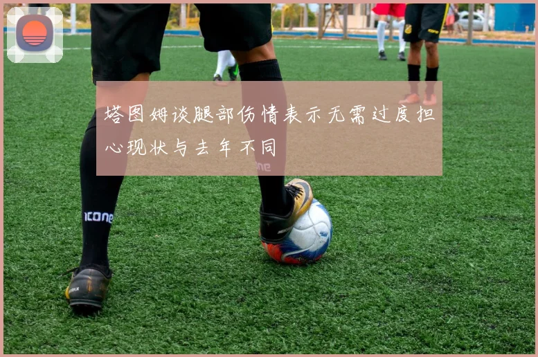 塔图姆谈腿部伤情表示无需过度担心现状与去年不同