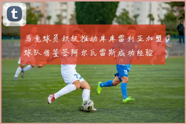 马竞球员积极推动库库雷利亚加盟球队借鉴签阿尔瓦雷斯成功经验
