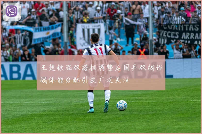 王楚钦混双搭档调整后国乒双线作战体能分配引发广泛关注