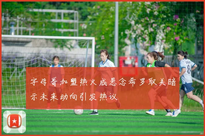 字母哥加盟热火成悬念希罗取关暗示未来动向引发热议