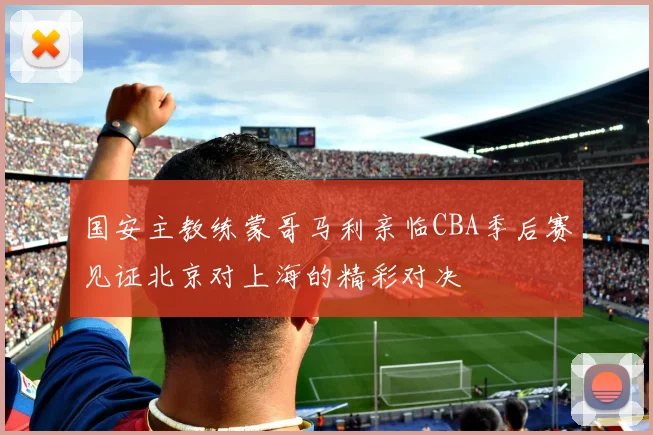 国安主教练蒙哥马利亲临CBA季后赛见证北京对上海的精彩对决