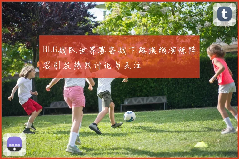 BLG战队世界赛备战下路换线演练阵容引发热烈讨论与关注