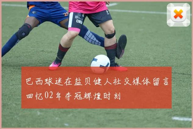 巴西球迷在盐贝健人社交媒体留言回忆02年夺冠辉煌时刻