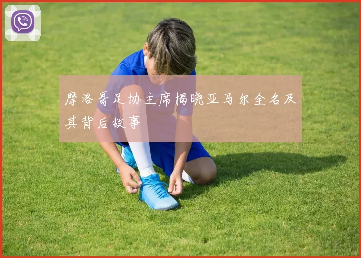 摩洛哥足协主席揭晓亚马尔全名及其背后故事