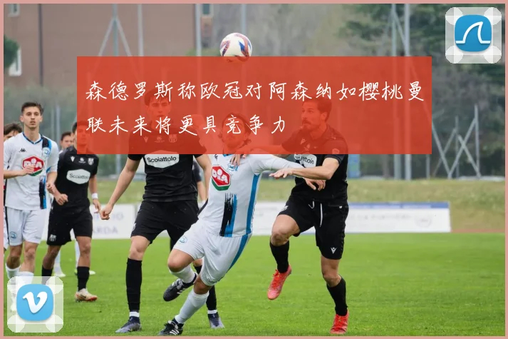 森德罗斯称欧冠对阿森纳如樱桃曼联未来将更具竞争力