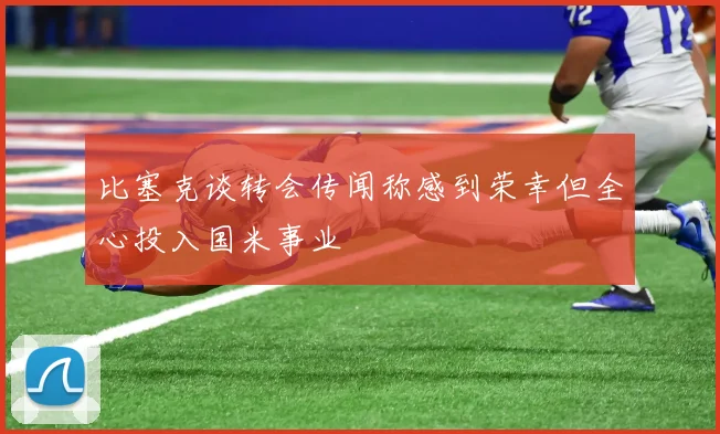 比塞克谈转会传闻称感到荣幸但全心投入国米事业