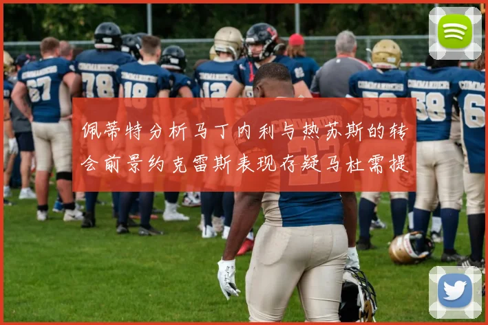 佩蒂特分析马丁内利与热苏斯的转会前景约克雷斯表现存疑马杜需提升才能留队