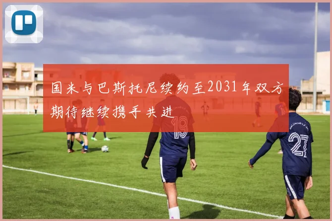 国米与巴斯托尼续约至2031年双方期待继续携手共进