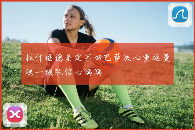 拉什福德坚定不回巴萨决心重返曼联一线队信心满满