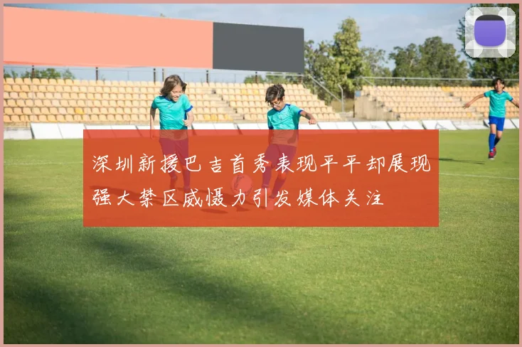 深圳新援巴吉首秀表现平平却展现强大禁区威慑力引发媒体关注