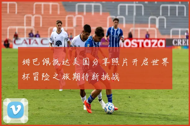 姆巴佩抵达美国分享照片开启世界杯冒险之旅期待新挑战