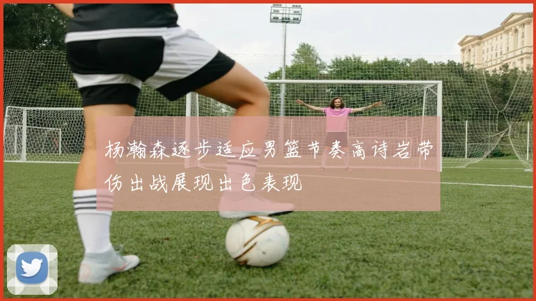 杨瀚森逐步适应男篮节奏高诗岩带伤出战展现出色表现