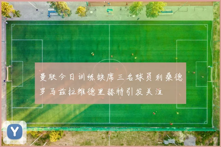 曼联今日训练缺席三名球员利桑德罗马兹拉维德里赫特引发关注