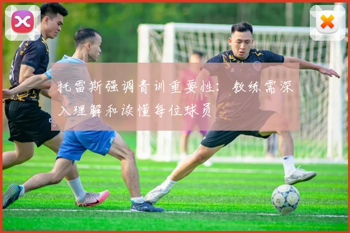托雷斯强调青训重要性：教练需深入理解和读懂每位球员