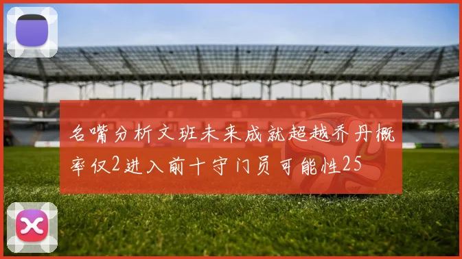 名嘴分析文班未来成就超越乔丹概率仅2进入前十守门员可能性25
