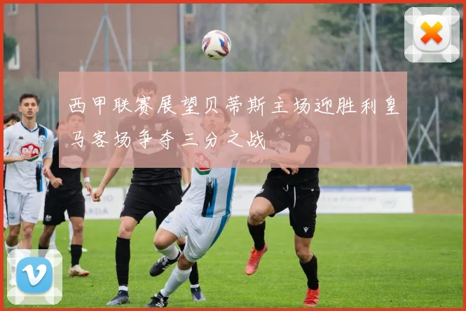 西甲联赛展望贝蒂斯主场迎胜利皇马客场争夺三分之战